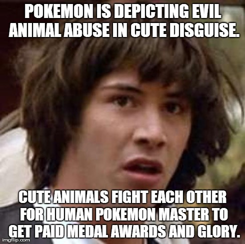 Conspiracy Keanu Meme | POKEMON IS DEPICTING EVIL ANIMAL ABUSE IN CUTE DISGUISE. CUTE ANIMALS FIGHT EACH OTHER FOR HUMAN POKEMON MASTER TO GET PAID MEDAL AWARDS AND | image tagged in memes,conspiracy keanu | made w/ Imgflip meme maker