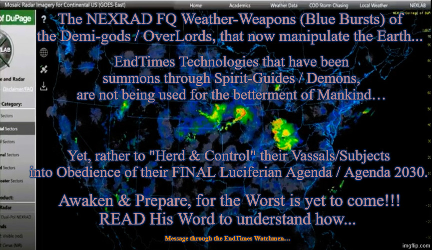 The NEXRAD FQ Weather-Weapons of the Demi-gods_OverLords, that now manipulate the Earth... | The NEXRAD FQ Weather-Weapons (Blue Bursts) of the Demi-gods / OverLords, that now manipulate the Earth... EndTimes Technologies that have been summons through Spirit-Guides / Demons, are not being used for the betterment of Mankind…; Yet, rather to "Herd & Control" their Vassals/Subjects into Obedience of their FINAL Luciferian Agenda / Agenda 2030. Awaken & Prepare, for the Worst is yet to come!!!
READ His Word to understand how... Message through the EndTimes Watchmen… | image tagged in the nexrad fq weatherweapons bursts of the demi-gods - overlor | made w/ Imgflip meme maker