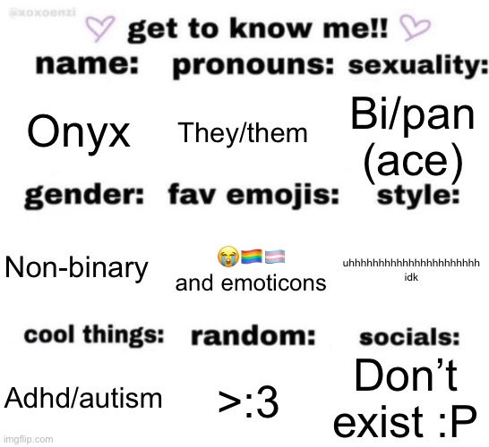 :) | Onyx; They/them; Bi/pan (ace); 😭🏳️‍🌈🏳️‍⚧️ and emoticons; uhhhhhhhhhhhhhhhhhhhhhh idk; Non-binary; Don’t exist :P; >:3; Adhd/autism | image tagged in get to know me but better | made w/ Imgflip meme maker