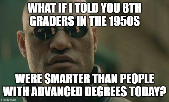 How can we make American education great again? | WHAT IF I TOLD YOU 8th
GRADERS IN THE 1950s; WERE SMARTER THAN PEOPLE
WITH ADVANCED DEGREES TODAY? | image tagged in matrix morpheus,8th graders,1950s,advanced degrees,school,education | made w/ Imgflip meme maker