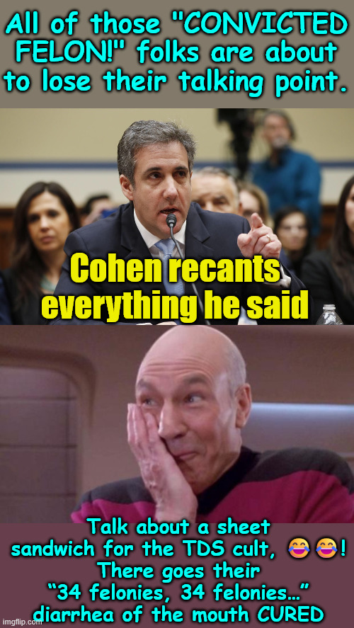 Bragg needs to be prosecuted for malicious prosecution | All of those "CONVICTED FELON!" folks are about to lose their talking point. Cohen recants everything he said; Talk about a sheet sandwich for the TDS cult, 😂😂!
There goes their “34 felonies, 34 felonies…” diarrhea of the mouth CURED | image tagged in michael cohen,recants everything | made w/ Imgflip meme maker