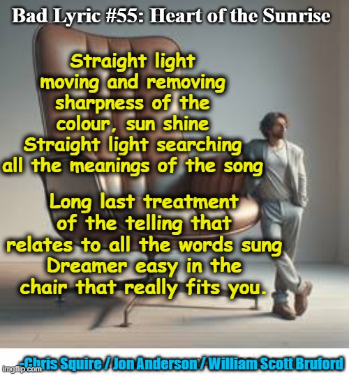 Bad Lyric- Yes | Bad Lyric #55: Heart of the Sunrise; Straight light moving and removing sharpness of the colour, sun shine
Straight light searching all the meanings of the song; Long last treatment of the telling that relates to all the words sung
Dreamer easy in the chair that really fits you. -Chris Squire / Jon Anderson / William Scott Bruford | image tagged in song lyrics,rock music,old singers week,pop music,music meme | made w/ Imgflip meme maker