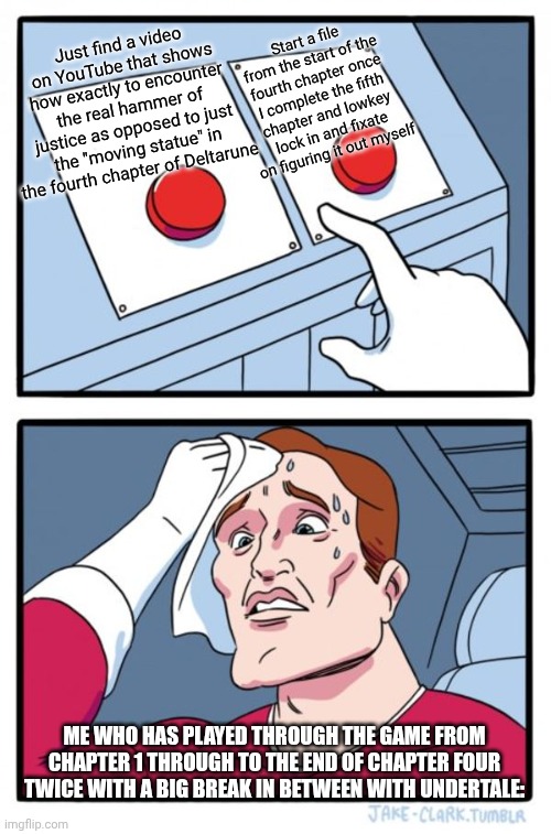 Two Buttons Meme | Just find a video on YouTube that shows how exactly to encounter the real hammer of justice as opposed to just the "moving statue" in the fourth chapter of Deltarune; Start a file from the start of the fourth chapter once I complete the fifth chapter and lowkey lock in and fixate on figuring it out myself; Me who has played through the game from chapter 1 through to the end of chapter four twice with a big break in between with Undertale: | image tagged in memes,two buttons,deltarune | made w/ Imgflip meme maker