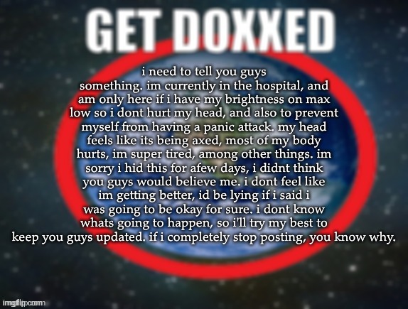 i know ive been acting like im okay, but thats because i didnt want to worry you guys. its unfair for me to hide this from u guy | i need to tell you guys something. im currently in the hospital, and am only here if i have my brightness on max low so i dont hurt my head, and also to prevent myself from having a panic attack. my head feels like its being axed, most of my body hurts, im super tired, among other things. im sorry i hid this for afew days, i didnt think you guys would believe me. i dont feel like im getting better, id be lying if i said i was going to be okay for sure. i dont know whats going to happen, so i'll try my best to keep you guys updated. if i completely stop posting, you know why. | image tagged in get doxxed | made w/ Imgflip meme maker