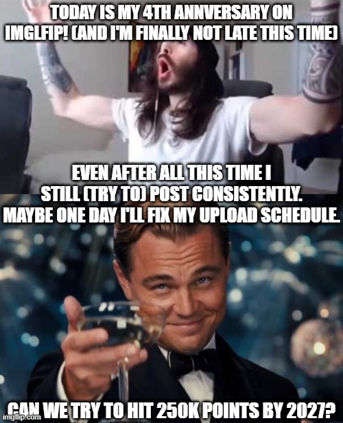 my 4th anniversary gg | today is my 4th annversary on imglfip! (and i'm finally not late this time); even after all this time i still (try to) post consistently. maybe one day i'll fix my upload schedule. Can we try to hit 250k points by 2027? | image tagged in leonardo dicaprio cheers,moist critikal screaming,imgflip,anniversary,imgflip anniversary | made w/ Imgflip meme maker