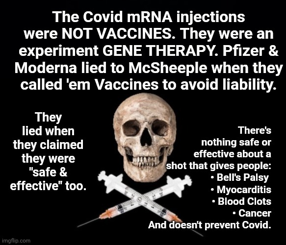 MRNA shots are Gene Therapy - NOT VACCINES | The Covid mRNA injections were NOT VACCINES. They were an experiment GENE THERAPY. Pfizer & Moderna lied to McSheeple when they called 'em V | image tagged in black background,vaxx deaths,covid vaxx is not really a vaccine | made w/ Imgflip meme maker