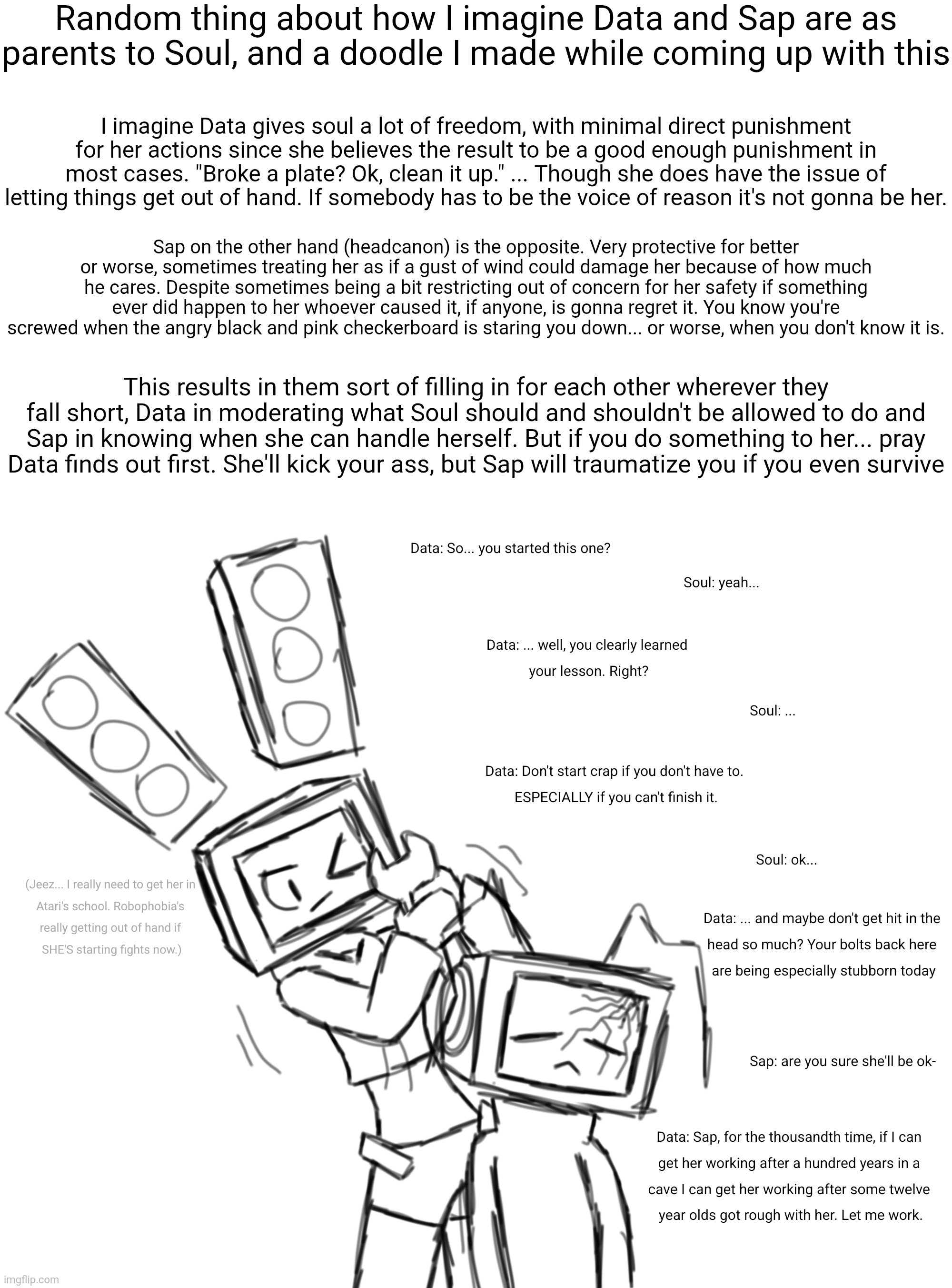 Last part is somewhat confirmed by AM already, critical meltdown is terrifying | Random thing about how I imagine Data and Sap are as parents to Soul, and a doodle I made while coming up with this; I imagine Data gives soul a lot of freedom, with minimal direct punishment for her actions since she believes the result to be a good enough punishment in most cases. "Broke a plate? Ok, clean it up." ... Though she does have the issue of letting things get out of hand. If somebody has to be the voice of reason it's not gonna be her. Sap on the other hand (headcanon) is the opposite. Very protective for better or worse, sometimes treating her as if a gust of wind could damage her because of how much he cares. Despite sometimes being a bit restricting out of concern for her safety if something ever did happen to her whoever caused it, if anyone, is gonna regret it. You know you're screwed when the angry black and pink checkerboard is staring you down... or worse, when you don't know it is. This results in them sort of filling in for each other wherever they fall short, Data in moderating what Soul should and shouldn't be allowed to do and Sap in knowing when she can handle herself. But if you do something to her... pray Data finds out first. She'll kick your ass, but Sap will traumatize you if you even survive | made w/ Imgflip meme maker