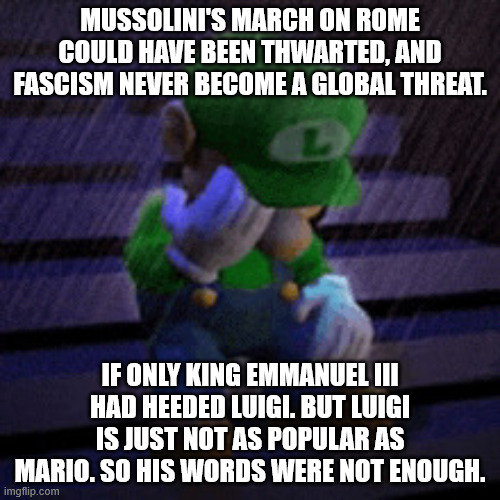 Its the same Luigi right? | Mussolini's march on Rome could have been thwarted, and Fascism never become a global threat. If only King Emmanuel III had heeded Luigi. But Luigi is just not as popular as Mario. So his words were not enough. | image tagged in sad luigie | made w/ Imgflip meme maker