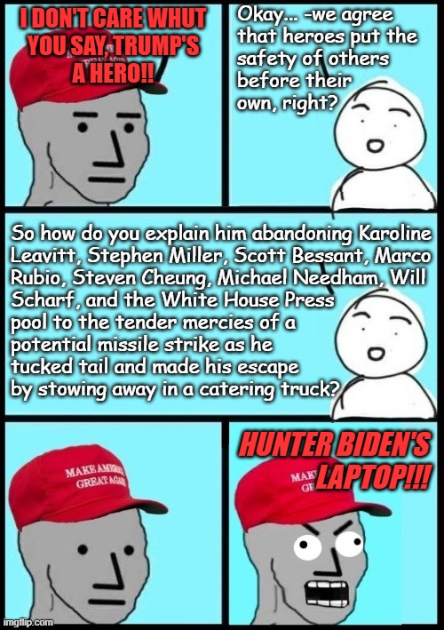 I get Rubio, sure... but the rest of them? They're his core pack of propaganda mouthpieces | Okay... -we agree
that heroes put the 
safety of others
before their
own, right? I don't care whut
you say, Trump's
a hero!! So how do you explain him abandoning Karoline
Leavitt, Stephen Miller, Scott Bessant, Marco
Rubio, Steven Cheung, Michael Needham, Will
Scharf, and the White House Press
pool to the tender mercies of a
potential missile strike as he
tucked tail and made his escape
by stowing away in a catering truck? Hunter Biden's
laptop!!! | image tagged in maga npc derp reaction,trump unfit unqualified dangerous,coward | made w/ Imgflip meme maker