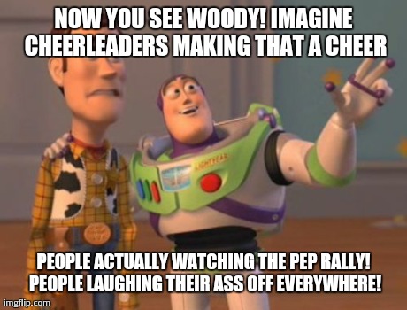 X, X Everywhere Meme | NOW YOU SEE WOODY! IMAGINE CHEERLEADERS MAKING THAT A CHEER PEOPLE ACTUALLY WATCHING THE PEP RALLY! PEOPLE LAUGHING THEIR ASS OFF EVERYWHERE | image tagged in memes,x x everywhere | made w/ Imgflip meme maker