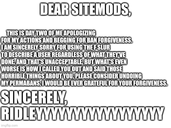 Apologies to the Sitemods for my actions. | This is day two of me apologizing for my actions and begging for ban forgiveness. I am sincerely sorry for using the F slur to describe a user regardless of what they've done. And that's unacceptable, but what's even worse is how I called you out and said those horrible things about you. Please consider undoing my permabans, I would be ever grateful for your forgiveness. Dear sitemods, Sincerely, 
RIDLEYYYYYYYYYYYYYYYYY | image tagged in apology,sitemods | made w/ Imgflip meme maker