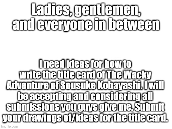 Put your submissions in the comments. | Ladies, gentlemen, and everyone in between; I need ideas for how to write the title card of The Wacky Adventure of Sousuke Kobayashi. I will be accepting and considering all submissions you guys give me. Submit your drawings of/ideas for the title card. | image tagged in contest | made w/ Imgflip meme maker