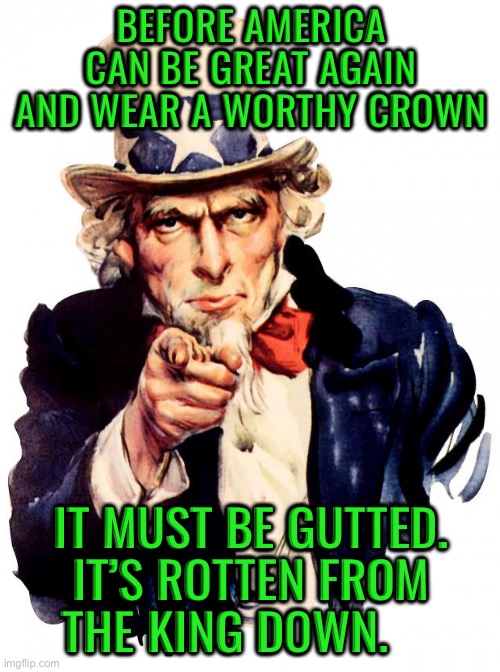 Uncle Sam Meme | Before america can be great again and wear a worthy crown; It must be gutted. it’s rotten from the king down. | image tagged in memes,uncle sam | made w/ Imgflip meme maker