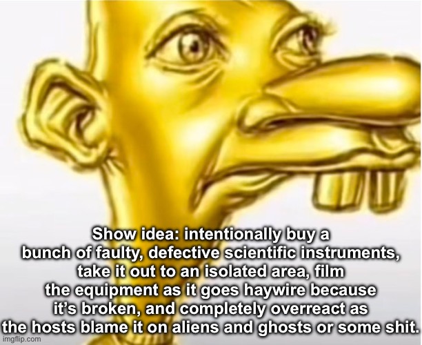 Show idea: intentionally buy a bunch of faulty, defective scientific instruments, take it out to an isolated area, film the equipment as it goes haywire because it’s broken, and completely overreact as the hosts blame it on aliens and ghosts or some shit. | made w/ Imgflip meme maker