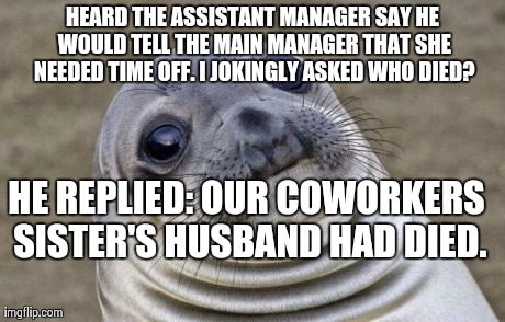 Awkward Moment Sealion Meme | HEARD THE ASSISTANT MANAGER SAY HE WOULD TELL THE MAIN MANAGER THAT SHE NEEDED TIME OFF. I JOKINGLY ASKED WHO DIED? HE REPLIED: OUR COWORKER | image tagged in memes,awkward moment sealion | made w/ Imgflip meme maker