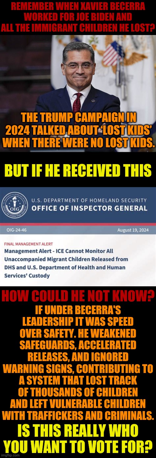 Is This Who You Really Want To Vote For? | Remember when Xavier Becerra worked for Joe Biden and all the immigrant children he lost? The Trump campaign in 2024 talked about ‘lost kids’ when there were no lost kids. But if he received this; If under Becerra's leadership it was speed over safety. He weakened safeguards, accelerated releases, and ignored warning signs, contributing to a system that lost track of thousands of children and left vulnerable children with traffickers and criminals. How could he not know? Is this really who you want to vote for? | image tagged in memes,politics,running,governor,lost,children | made w/ Imgflip meme maker