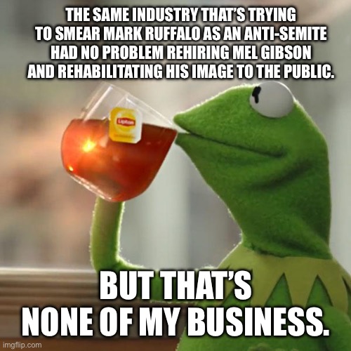 Antisemitism just doesn’t mean anything anymore. | The same industry that’s trying to smear Mark Ruffalo as an anti-Semite had no problem rehiring Mel Gibson and rehabilitating his image to the public. But that’s none of my business. | image tagged in but that's none of my business,kermit the frog,nazi,zionist,israel,mel gibson | made w/ Imgflip meme maker