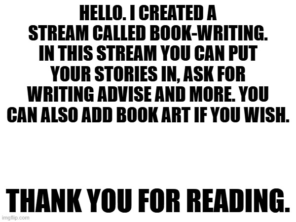 Hello. | Hello. I created a stream called book-writing. In this stream you can put your stories in, ask for writing advise and more. You can also add book art if you wish. Thank you for reading. | image tagged in books,writing | made w/ Imgflip meme maker