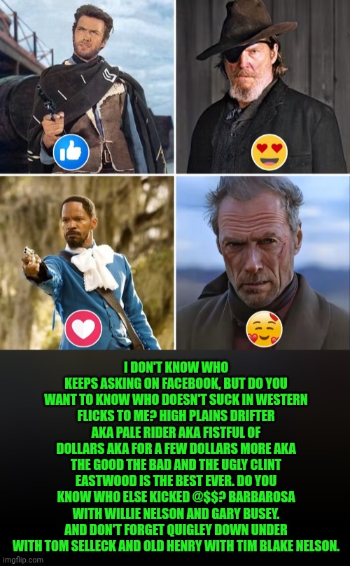Funny | I don't know who keeps asking on Facebook, but do you want to know who doesn't suck in Western flicks to me? High plains drifter AKA pale rider AKA fistful of dollars aka for a few dollars more AKA the good the bad and the ugly Clint Eastwood is the best ever. Do you know who else kicked @$$? Barbarosa with Willie Nelson and Gary Busey. And don't forget Quigley down under with Tom Selleck and Old Henry with Tim Blake Nelson. | image tagged in funny,westerns,movies,best,actor,hollywood | made w/ Imgflip meme maker