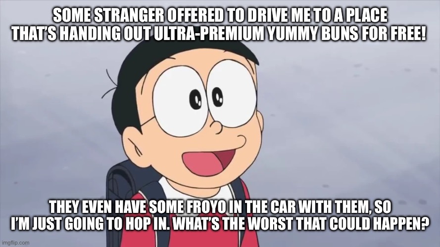 Noby Nobi | some stranger offered to drive me to a place that’s handing out ultra-premium yummy buns for FREE! they even have some froyo in the car with them, so i’m just going to hop in. what’s the worst that could happen? | image tagged in doraemon,funny,memes,funny memes,anime,meme | made w/ Imgflip meme maker