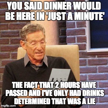 Maury Lie Detector Meme | YOU SAID DINNER WOULD BE HERE IN 'JUST A MINUTE' THE FACT THAT 2 HOURS HAVE PASSED AND I'VE ONLY HAD DRINKS DETERMINED THAT WAS A LIE | image tagged in memes,maury lie detector,AdviceAnimals | made w/ Imgflip meme maker
