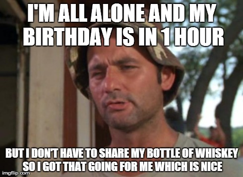 So I Got That Goin For Me Which Is Nice Meme | I'M ALL ALONE AND MY BIRTHDAY IS IN 1 HOUR BUT I DON'T HAVE TO SHARE MY BOTTLE OF WHISKEY SO I GOT THAT GOING FOR ME WHICH IS NICE | image tagged in memes,so i got that goin for me which is nice | made w/ Imgflip meme maker