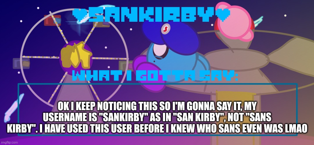 Just a quick correction on my username | Ok I keep noticing this so I'm gonna say it, my username is "SanKirby" as in "san Kirby", not "sans Kirby". I have used this user before I knew who sans even was lmao | image tagged in sankirby announcement temp | made w/ Imgflip meme maker