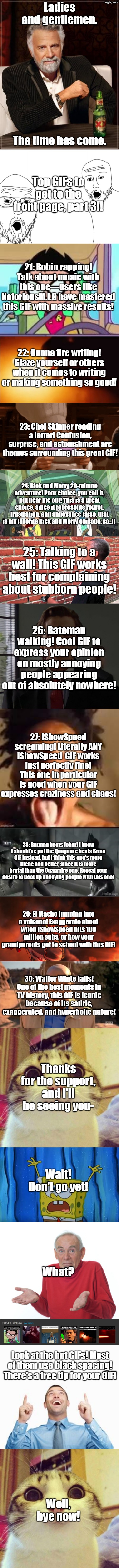 imgflip guide, part 3! | Ladies and gentlemen. The time has come. Top GIFs to get to the front page, part 3!! 21: Robin rapping! Talk about music with this one—users like NotoriousM.I.G have mastered this GIF with massive results! 22: Gunna fire writing! Glaze yourself or others when it comes to writing or making something so good! 23: Chef Skinner reading a letter! Confusion, surprise, and astonishment are themes surrounding this great GIF! 24: Rick and Morty 20-minute adventure! Poor choice, you call it, but hear me out! This is a great choice, since it represents regret, frustration, and annoyance (also, that is my favorite Rick and Morty episode, so..)! 25: Talking to a wall! This GIF works best for complaining about stubborn people! 26: Bateman walking! Cool GIF to express your opinion on mostly annoying people appearing out of absolutely nowhere! 27: IShowSpeed screaming! Literally ANY IShowSpeed  GIF works just perfectly fine! This one in particular is good when your GIF expresses craziness and chaos! 28: Batman beats Joker! I know I should've put the Quagmire beats Brian GIF instead, but I think this one's more niche and better, since it is more brutal than the Quagmire one. Reveal your desire to beat up annoying people with this one! 29: El Macho jumping into a volcano! Exaggerate about when IShowSpeed hits 100 million subs, or how your grandparents got to school with this GIF! 30: Walter White falls! One of the best moments in TV history, this GIF is iconic because of its satiric, exaggerated, and hyperbolic nature! Thanks for the support, and I'll be seeing you-; Wait! Don't go yet! What? Look at the hot GIFs! Most of them use black spacing! There's a free tip for your GIF! Well, bye now! | image tagged in memes,funny,fun,lolz,long memes,stop reading the tags | made w/ Imgflip meme maker