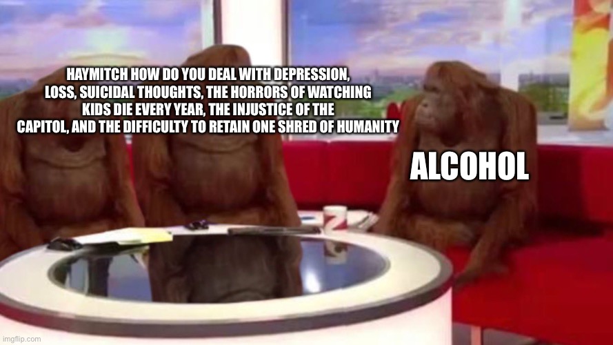 Simple | Alcohol; Haymitch how do you deal with depression, loss, suicidal thoughts, the horrors of watching kids die every year, the injustice of the capitol, and the difficulty to retain one shred of humanity | image tagged in orangutan interview,alcohol,hunger games,the hunger games,depression,mental health | made w/ Imgflip meme maker