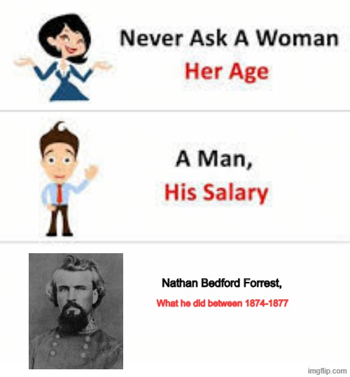 Bedford Forrest kept getting worse especially during the mid the late 1870s while hiding behind racial harmony speech | Nathan Bedford Forrest, What he did between 1874-1877 | image tagged in never ask a woman her age,confederate,confederacy,slavery | made w/ Imgflip meme maker