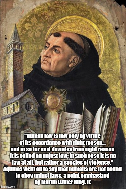Aquinas On Unjust Laws: There Is No Need To Obey Them | "Human law is law only by virtue 
of its accordance with right reason... 
and in so far as it deviates from right reason 

it is called an unjust law; in such case it is no law at all, but rather a species of violence." 
Aquinas went on to say that humans are not bound 
to obey unjust laws, a point emphasized 
by Martin Luther King, Jr. | image tagged in aquinas,unjust laws,right reason,civil disobedience | made w/ Imgflip meme maker