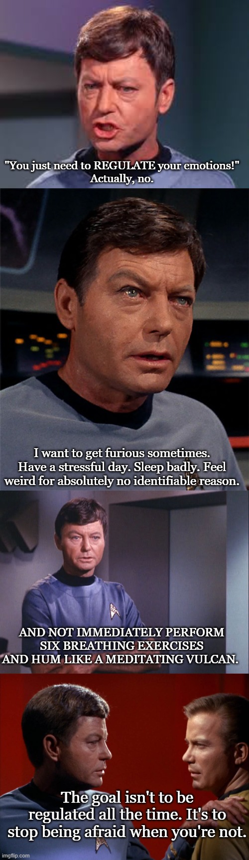 Dr. McCoy's Advice | "You just need to REGULATE your emotions!"
Actually, no. I want to get furious sometimes. Have a stressful day. Sleep badly. Feel weird for absolutely no identifiable reason. And NOT immediately perform six breathing exercises and hum like a meditating Vulcan. The goal isn't to be regulated all the time. It's to stop being afraid when you're not. | image tagged in doctor mccoy,mccoy advises kirk,advice,emotions,logic | made w/ Imgflip meme maker