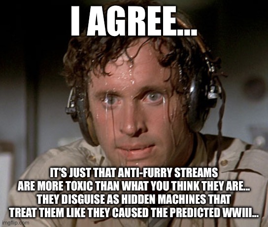 Sweating on commute after jiu-jitsu | I agree... It's just that Anti-Furry streams are more toxic than what you think they are... they disguise as hidden machines that treat them | image tagged in sweating on commute after jiu-jitsu | made w/ Imgflip meme maker