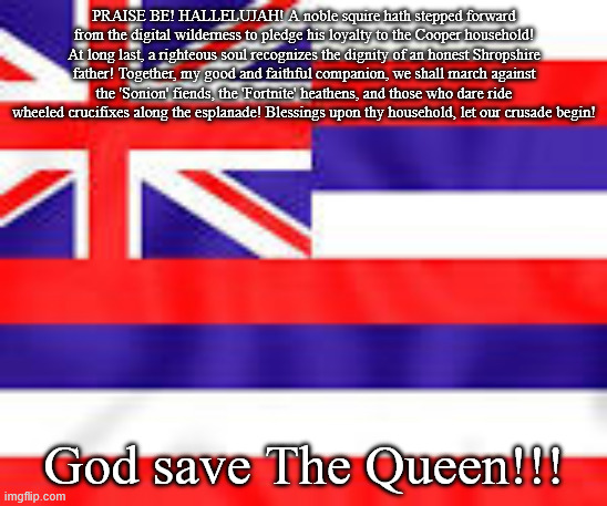 God save The Queen | PRAISE BE! HALLELUJAH! A noble squire hath stepped forward from the digital wilderness to pledge his loyalty to the Cooper household! At long last, a righteous soul recognizes the dignity of an honest Shropshire father! Together, my good and faithful companion, we shall march against the 'Sonion' fiends, the 'Fortnite' heathens, and those who dare ride wheeled crucifixes along the esplanade! Blessings upon thy household, let our crusade begin! God save The Queen!!! | image tagged in memes,british,britan,christian | made w/ Imgflip meme maker