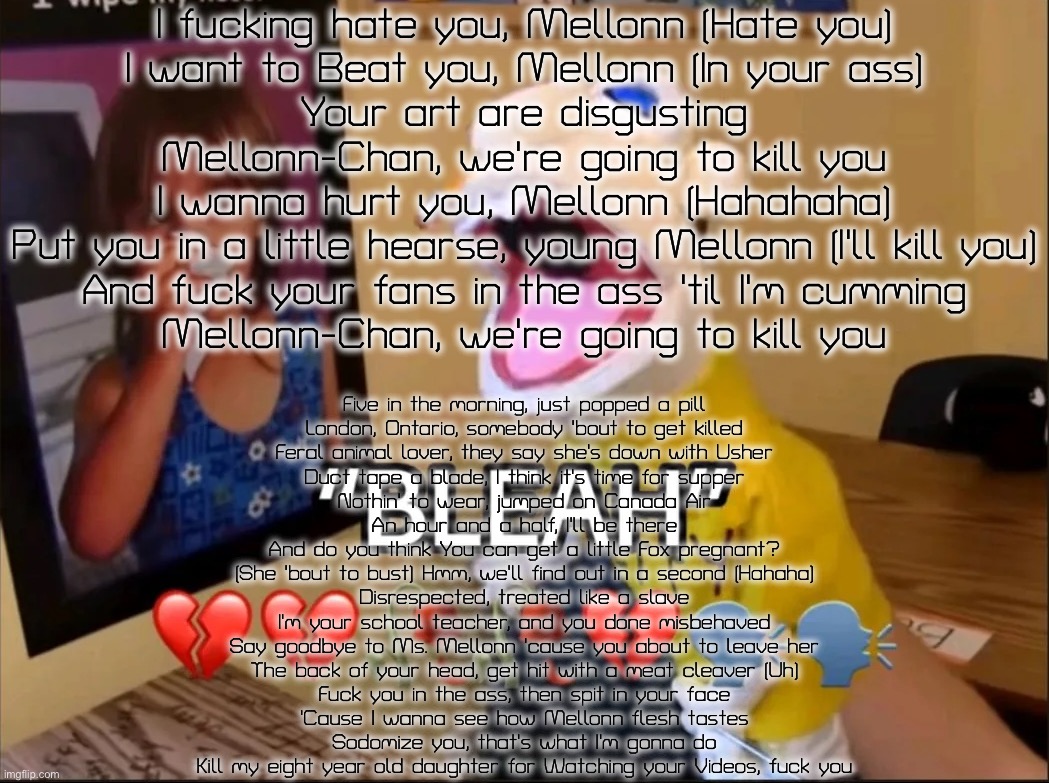 I F##king Hate you Mellonn (Fan cover for Mellonn-Groomer) (NSFW) | I fucking hate you, Mellonn (Hate you)
I want to Beat you, Mellonn (In your ass)
Your art are disgusting
Mellonn-Chan, we're going to kill you
I wanna hurt you, Mellonn (Hahahaha)
Put you in a little hearse, young Mellonn (I'll kill you)
And fuck your fans in the ass 'til I'm cumming
Mellonn-Chan, we're going to kill you; Five in the morning, just popped a pill
London, Ontario, somebody 'bout to get killed
Feral animal lover, they say she's down with Usher
Duct tape a blade, I think it's time for supper
Nothin' to wear, jumped on Canada Air
An hour and a half, I'll be there
And do you think You can get a little Fox pregnant?
(She 'bout to bust) Hmm, we'll find out in a second (Hahaha)
Disrespected, treated like a slave
I'm your school teacher, and you done misbehaved
Say goodbye to Ms. Mellonn 'cause you about to leave her
The back of your head, get hit with a meat cleaver (Uh)
Fuck you in the ass, then spit in your face
'Cause I wanna see how Mellonn flesh tastes
Sodomize you, that's what I'm gonna do
Kill my eight year old daughter for Watching your Videos, fuck you | image tagged in bleah,nsfw,fan song | made w/ Imgflip meme maker