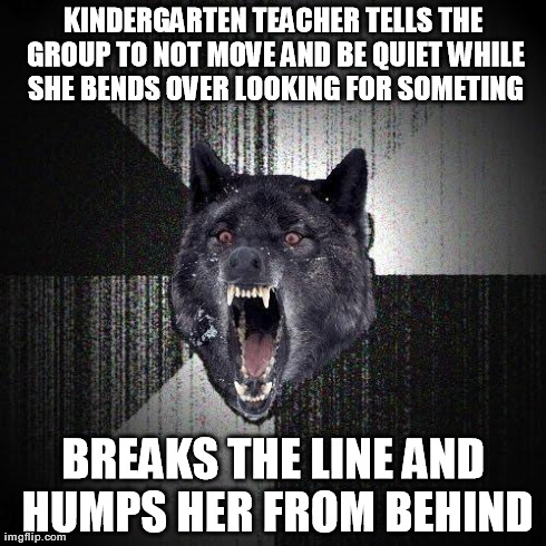 Insanity Wolf | KINDERGARTEN TEACHER TELLS THE GROUP TO NOT MOVE AND BE QUIET WHILE SHE BENDS OVER LOOKING FOR SOMETING BREAKS THE LINE AND HUMPS HER FROM B | image tagged in memes,insanity wolf,AdviceAnimals | made w/ Imgflip meme maker