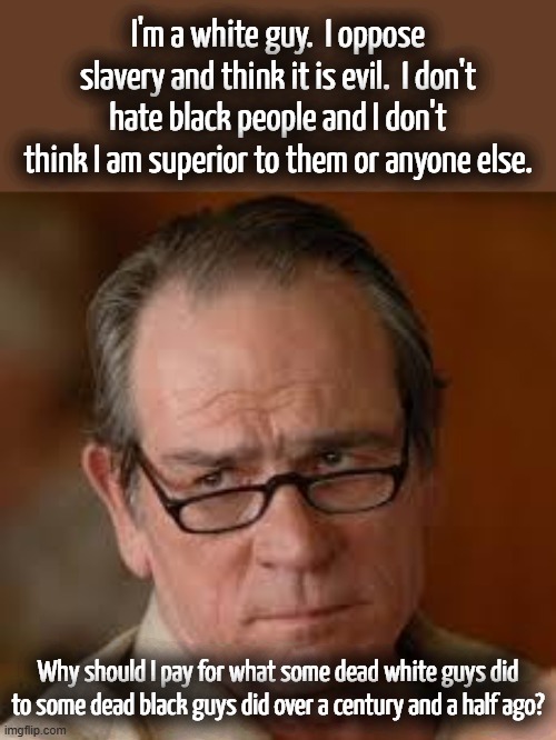 This is just another Democrat tactic to get votes. They are essentially promising to buy votes. | I'm a white guy.  I oppose slavery and think it is evil.  I don't hate black people and I don't think I am superior to them or anyone else. Why should I pay for what some dead white guys did to some dead black guys did over a century and a half ago? | image tagged in democrats will never pay reparations,reparations is a tool used to get votes | made w/ Imgflip meme maker