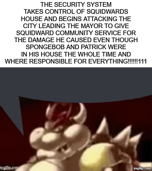gm y'all. anyways here's free copypasta | THE SECURITY SYSTEM TAKES CONTROL OF SQUIDWARDS HOUSE AND BEGINS ATTACKING THE CITY LEADING THE MAYOR TO GIVE SQUIDWARD COMMUNITY SERVICE FOR THE DAMAGE HE CAUSED EVEN THOUGH SPONGEBOB AND PATRICK WERE IN HIS HOUSE THE WHOLE TIME AND WHERE RESPONSIBLE FOR EVERYTHING!!!!!!111 | image tagged in bowser fart speech bubble | made w/ Imgflip meme maker