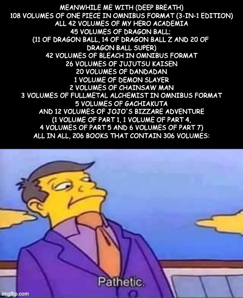 skinner pathetic | Meanwhile me with (deep breath)
108 volumes of One Piece in Omnibus format (3-in-1 edition)
All 42 volumes of My Hero Academia
45 volumes of | image tagged in skinner pathetic | made w/ Imgflip meme maker