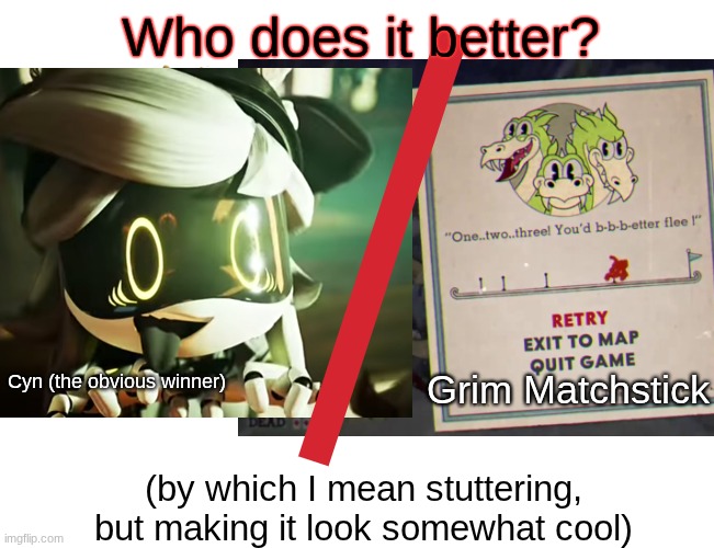 This has been floating around my head for a few days now. | Who does it better? Grim Matchstick; Cyn (the obvious winner); (by which I mean stuttering, but making it look somewhat cool) | image tagged in i have no idea what i am doing,upvote if you agree,i am here to,add,more,unnecessary tags | made w/ Imgflip meme maker