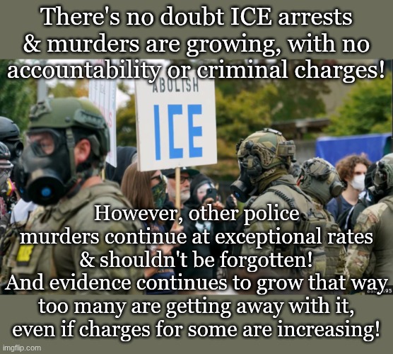 Screenshot 2026-08-31 6.11.31 PM.png | There's no doubt ICE arrests & murders are growing, with no accountability or criminal charges! However, other police murders continue at exceptional rates & shouldn't be forgotten!
And evidence continues to grow that way too many are getting away with it, even if charges for some are increasing! | image tagged in screenshot 2026-08-31 6 11 31 pm png | made w/ Imgflip meme maker