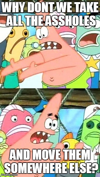 Put It Somewhere Else Patrick Meme | WHY DONT WE TAKE ALL THE ASSHOLES AND MOVE THEM SOMEWHERE ELSE? | image tagged in memes,put it somewhere else patrick | made w/ Imgflip meme maker
