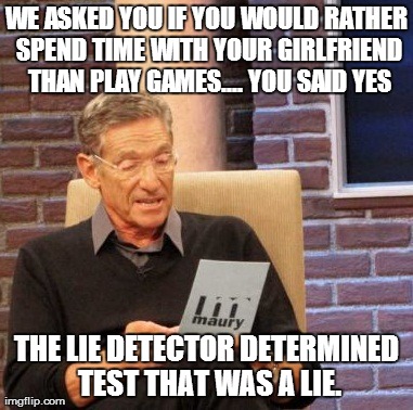 Maury Lie Detector | WE ASKED YOU IF YOU WOULD RATHER SPEND TIME WITH YOUR GIRLFRIEND THAN PLAY GAMES.... YOU SAID YES THE LIE DETECTOR DETERMINED TEST THAT WAS  | image tagged in memes,maury lie detector | made w/ Imgflip meme maker