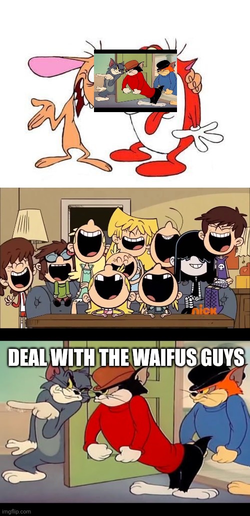 Deal with the waifus guys | image tagged in ren and stimpy,the loud siblings laugh,tom jerry cats | made w/ Imgflip meme maker