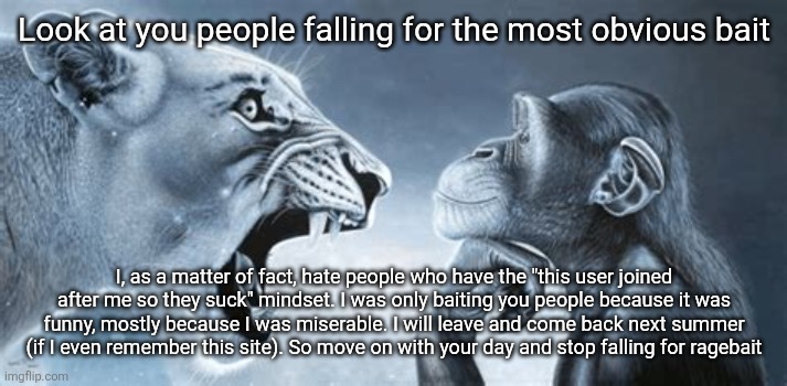 tiger yell at pondering monkey | Look at you people falling for the most obvious bait; I, as a matter of fact, hate people who have the "this user joined after me so they suck" mindset. I was only baiting you people because it was funny, mostly because I was miserable. I will leave and come back next summer (if I even remember this site). So move on with your day and stop falling for ragebait | image tagged in tiger yell at pondering monkey | made w/ Imgflip meme maker