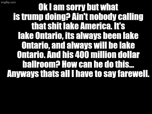 (╯°□°）╯︵┻━┻ | Ok I am sorry but what is trump doing? Ain't nobody calling that shit lake America. It's lake Ontario, its always been lake Ontario, and always will be lake Ontario. And his 400 million dollar ballroom? How can he do this... Anyways thats all I have to say farewell. | image tagged in donald trump,hello,why are you reading the tags,farewell | made w/ Imgflip meme maker