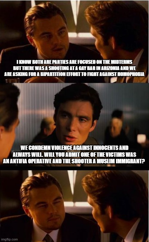 It's your party, you can handle this alone | I know both are parties are focused on the midterms but there was a shooting at a gay bar in Arizonia and we are asking for a bipartition effort to fight against homophobia; We condemn violence against innocents and always will. Will you admit one of the victims was an antifia operative and the shooter a muslim immigrant? | image tagged in memes,inception,demonrat civil war,radical islam,homophobia,family feud | made w/ Imgflip meme maker