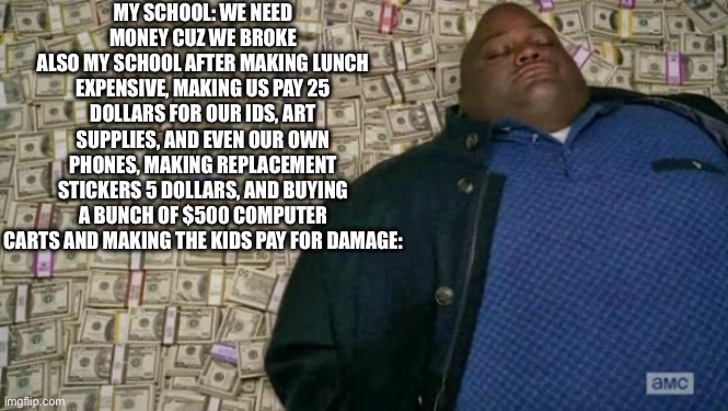 Daily unrelatable memes day 7 | My School: We need money cuz we broke
Also my school after making lunch expensive, making us pay 25 dollars for our ids, art supplies, and even our own phones, making replacement stickers 5 dollars, and buying a bunch of $500 computer carts and making the kids pay for damage: | image tagged in huell money,daily unrelatable memes,school,school sucks,greedy,school is greedy | made w/ Imgflip meme maker