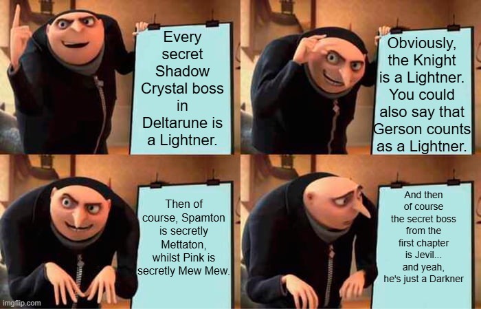 Shadow Crystal Lightners | Every secret Shadow Crystal boss in Deltarune is a Lightner. Obviously, the Knight is a Lightner. You could also say that Gerson counts as a Lightner. And then of course the secret boss from the first chapter is Jevil... and yeah, he's just a Darkner; Then of course, Spamton is secretly Mettaton, whilst Pink is secretly Mew Mew. | image tagged in memes,gru's plan,deltarune | made w/ Imgflip meme maker