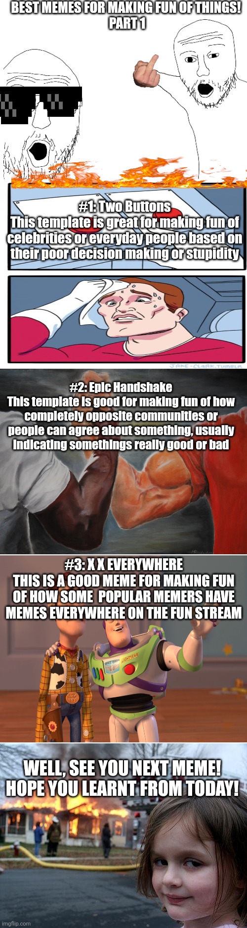 Make fun of things | Best memes for making fun of things! 
Part 1; #1: Two Buttons
This template is great for making fun of celebrities or everyday people based on their poor decision making or stupidity; #2: Epic Handshake
This template is good for making fun of how completely opposite communities or people can agree about something, usually indicating somethings really good or bad; #3: X X Everywhere
This is a good meme for making fun of how some  popular memers have memes everywhere on the fun stream; Well, see you next meme! Hope you learnt from today! | image tagged in funny,memes | made w/ Imgflip meme maker